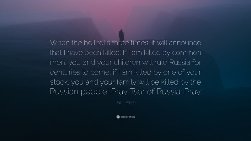 Grigori Rasputin Quote: “When the bell tolls three times, it will announce that I have been killed. If I am killed by common men, you and your children will rule Russia for centuries to come; if I am killed by one of your stock, you and your family will be killed by the Russian people! Pray Tsar of Russia. Pray.”