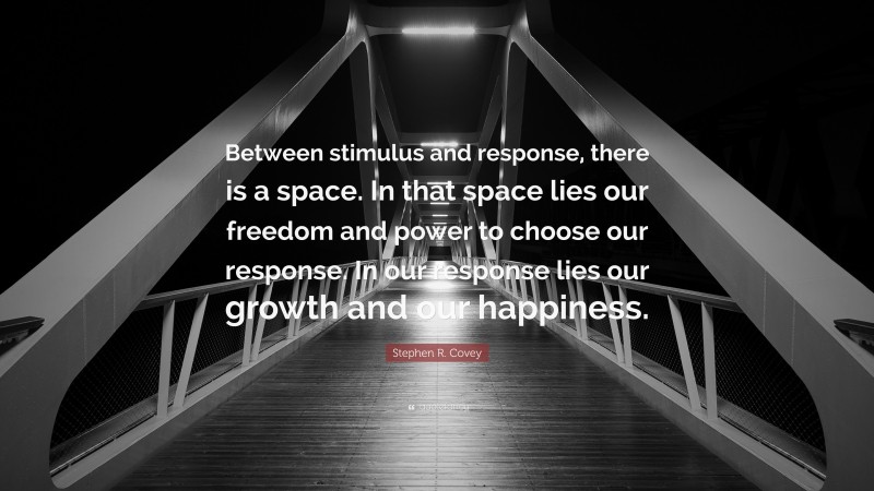 Stephen R. Covey Quote: “Between stimulus and response, there is a space. In that space lies our freedom and power to choose our response. In our response lies our growth and our happiness.”