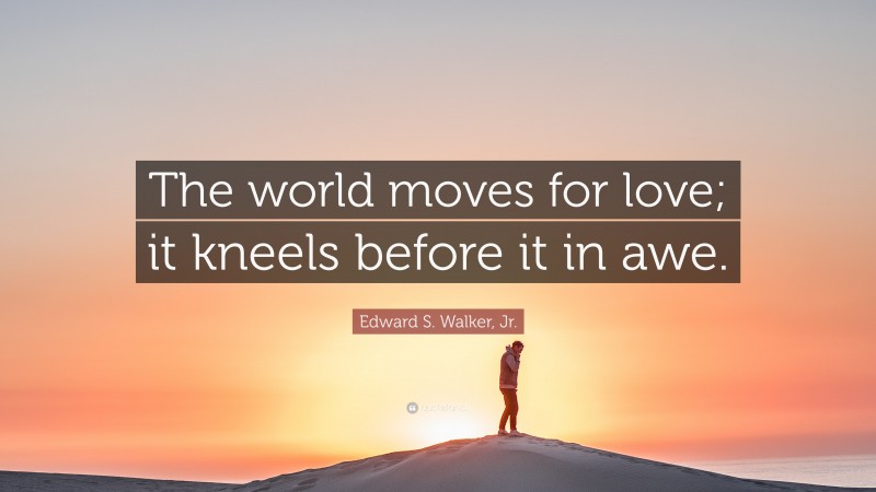 Edward S. Walker, Jr. Quote: “The world moves for love; it kneels before it in awe.”