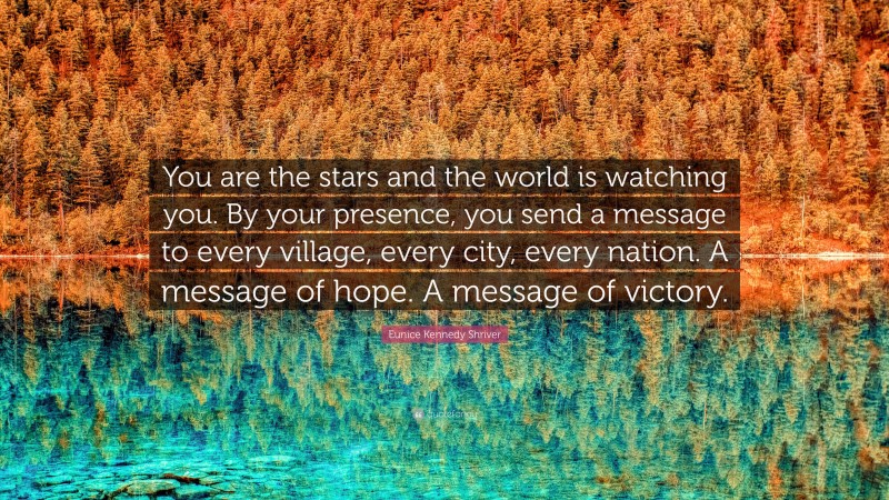 Eunice Kennedy Shriver Quote: “You are the stars and the world is watching you. By your presence, you send a message to every village, every city, every nation. A message of hope. A message of victory.”