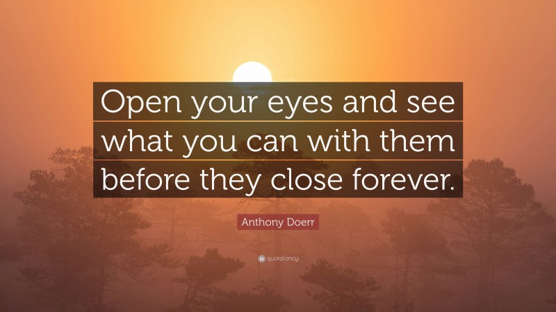 Anthony Doerr Quote: “Open your eyes and see what you can with them before they close forever.”