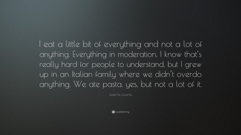 Giada De Laurentiis Quote: “I eat a little bit of everything and not a lot of anything. Everything in moderation. I know that’s really hard for people to understand, but I grew up in an Italian family where we didn’t overdo anything. We ate pasta, yes, but not a lot of it.”
