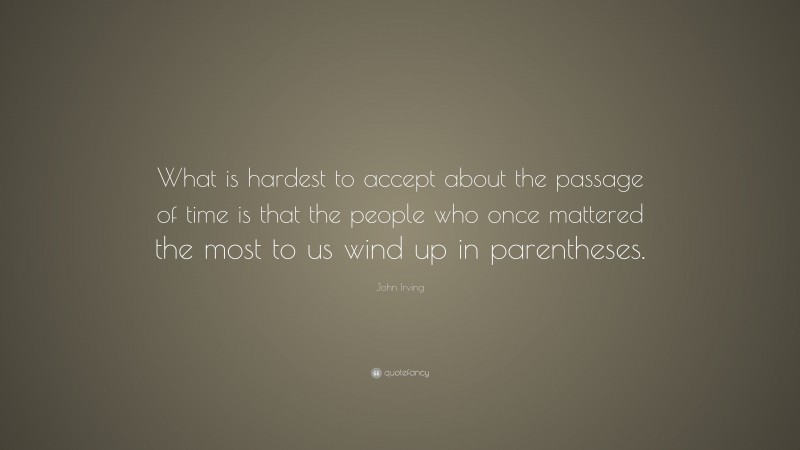 John Irving Quote: “What is hardest to accept about the passage of time is that the people who once mattered the most to us wind up in parentheses.”