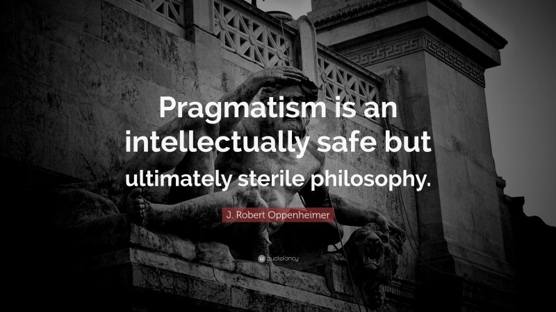 J. Robert Oppenheimer Quote: “Pragmatism is an intellectually safe but ultimately sterile philosophy.”