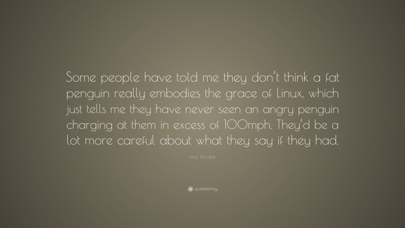 Linus Torvalds Quote: “Some people have told me they don’t think a fat penguin really embodies the grace of Linux, which just tells me they have never seen an angry penguin charging at them in excess of 100mph. They’d be a lot more careful about what they say if they had.”