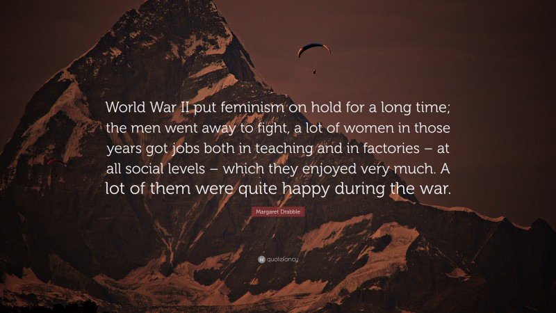 Margaret Drabble Quote: “World War II put feminism on hold for a long time; the men went away to fight, a lot of women in those years got jobs both in teaching and in factories – at all social levels – which they enjoyed very much. A lot of them were quite happy during the war.”