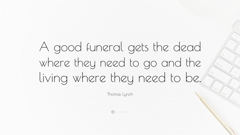 Thomas Lynch Quote: “A good funeral gets the dead where they need to go and the living where they need to be.”