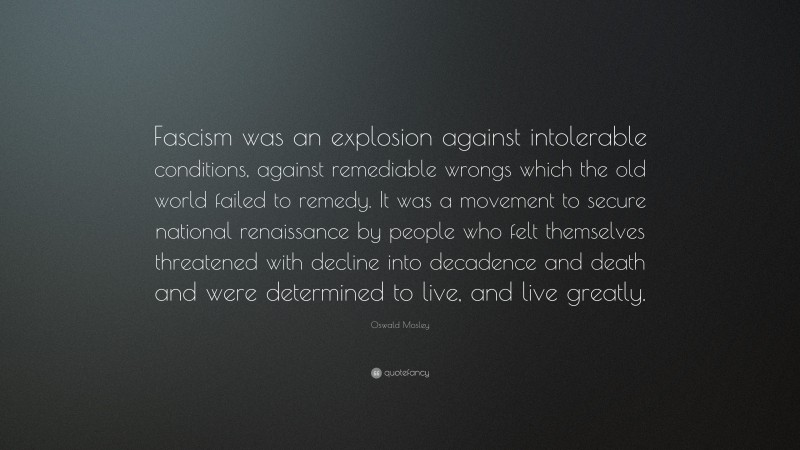 Oswald Mosley Quote: “Fascism was an explosion against intolerable conditions, against remediable wrongs which the old world failed to remedy. It was a movement to secure national renaissance by people who felt themselves threatened with decline into decadence and death and were determined to live, and live greatly.”