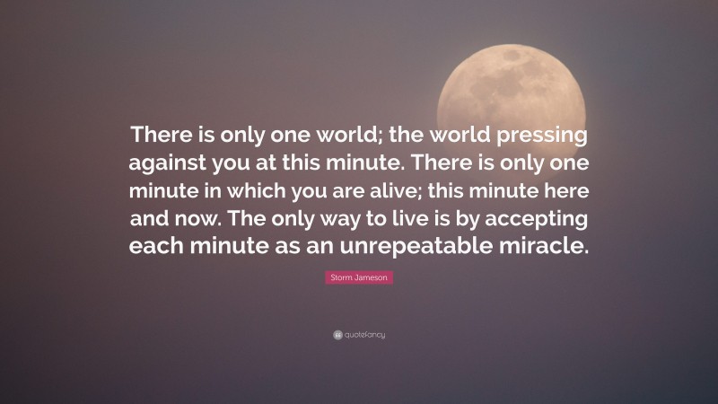 Storm Jameson Quote: “There is only one world; the world pressing against you at this minute. There is only one minute in which you are alive; this minute here and now. The only way to live is by accepting each minute as an unrepeatable miracle.”