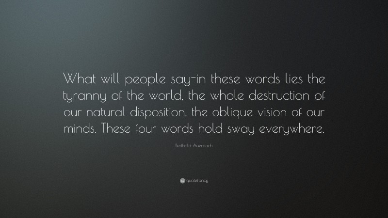 Berthold Auerbach Quote: “What will people say-in these words lies the tyranny of the world, the whole destruction of our natural disposition, the oblique vision of our minds. These four words hold sway everywhere.”