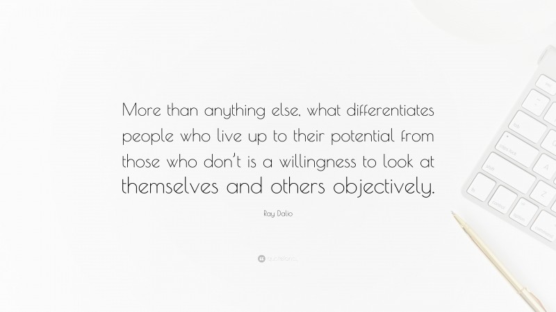 Ray Dalio Quote: “More than anything else, what differentiates people who live up to their potential from those who don’t is a willingness to look at themselves and others objectively.”