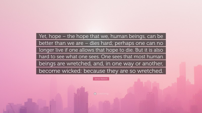 James Baldwin Quote: “Yet, hope – the hope that we, human beings, can be better than we are – dies hard; perhaps one can no longer live if one allows that hope to die. But it is also hard to see what one sees. One sees that most human beings are wretched, and, in one way or another, become wicked: because they are so wretched.”