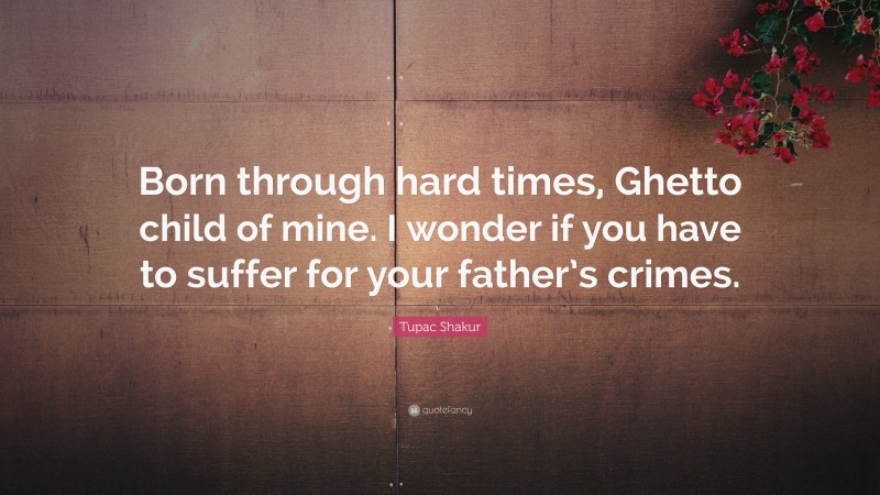 Tupac Shakur Quote: “Born through hard times, Ghetto child of mine. I wonder if you have to suffer for your father’s crimes.”