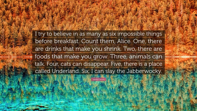 Lewis Carroll Quote: “I try to believe in as many as six impossible things before breakfast. Count them, Alice. One, there are drinks that make you shrink. Two, there are foods that make you grow. Three, animals can talk. Four, cats can disappear. Five, there is a place called Underland. Six, I can slay the Jabberwocky.”