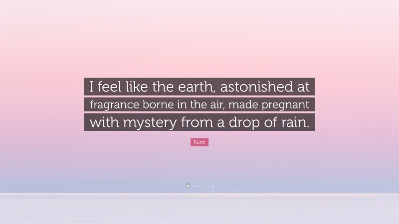 Rumi Quote: “I feel like the earth, astonished at fragrance borne in the air, made pregnant with mystery from a drop of rain.”