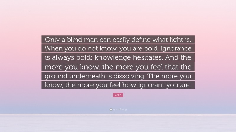 Osho Quote: “Only a blind man can easily define what light is. When you do not know, you are bold. Ignorance is always bold; knowledge hesitates. And the more you know, the more you feel that the ground underneath is dissolving. The more you know, the more you feel how ignorant you are.”