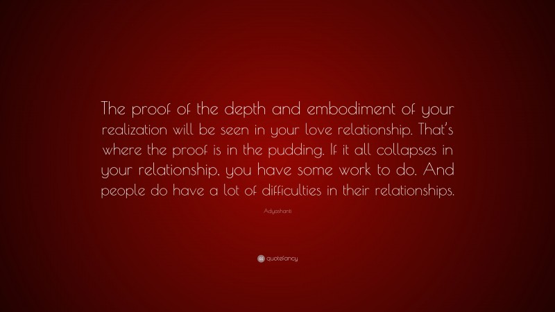 Adyashanti Quote: “The proof of the depth and embodiment of your realization will be seen in your love relationship. That’s where the proof is in the pudding. If it all collapses in your relationship, you have some work to do. And people do have a lot of difficulties in their relationships.”