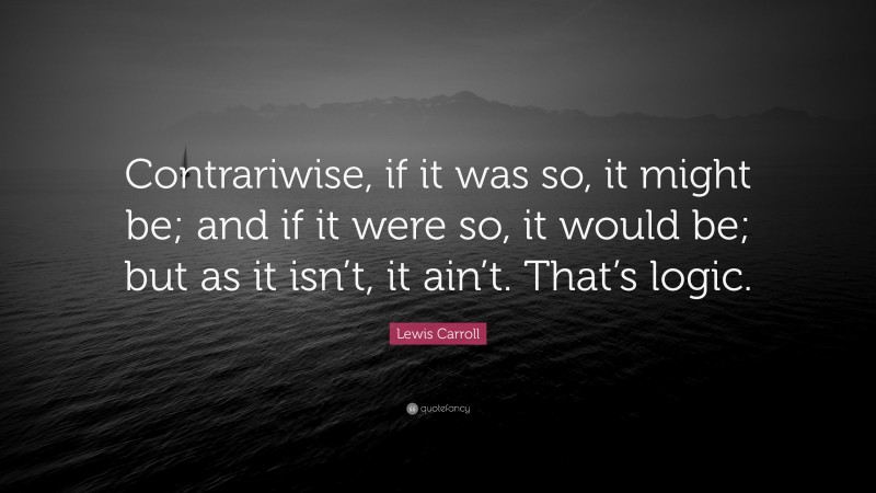 Lewis Carroll Quote: “Contrariwise, if it was so, it might be; and if it were so, it would be; but as it isn’t, it ain’t. That’s logic.”