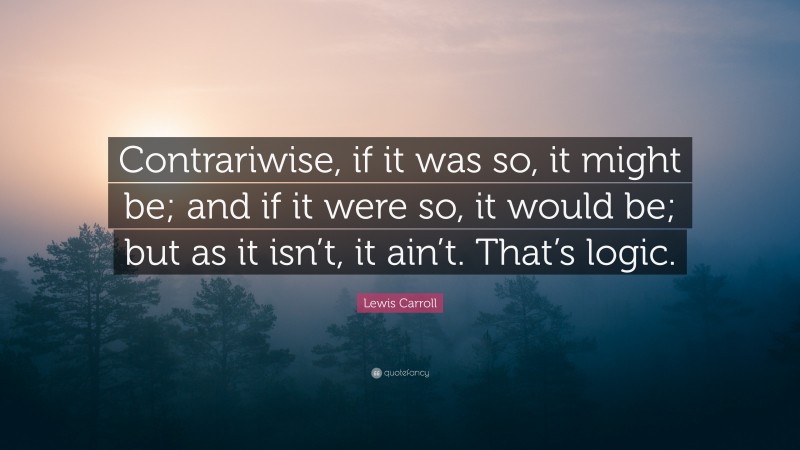 Lewis Carroll Quote: “Contrariwise, if it was so, it might be; and if it were so, it would be; but as it isn’t, it ain’t. That’s logic.”