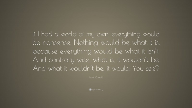 Lewis Carroll Quote: “If I had a world of my own, everything would be nonsense. Nothing would be what it is, because everything would be what it isn’t. And contrary wise, what is, it wouldn’t be. And what it wouldn’t be, it would. You see?”