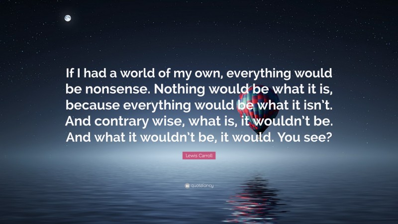 Lewis Carroll Quote: “If I had a world of my own, everything would be nonsense. Nothing would be what it is, because everything would be what it isn’t. And contrary wise, what is, it wouldn’t be. And what it wouldn’t be, it would. You see?”