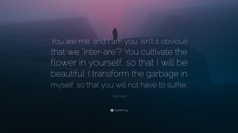 Nhat Hanh Quote: “You are me, and I am you. Isn’t it obvious that we “inter-are”? You cultivate the flower in yourself, so that I will be beautiful. I transform the garbage in myself, so that you will not have to suffer.”