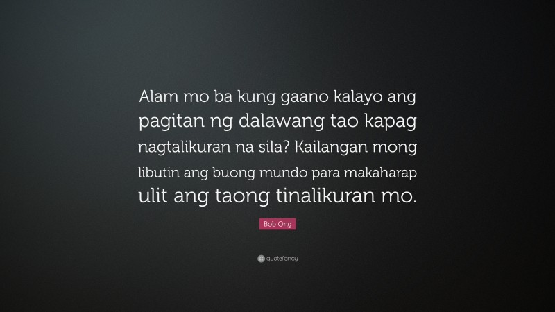 Bob Ong Quote: “Alam mo ba kung gaano kalayo ang pagitan ng dalawang tao kapag nagtalikuran na sila? Kailangan mong libutin ang buong mundo para makaharap ulit ang taong tinalikuran mo.”