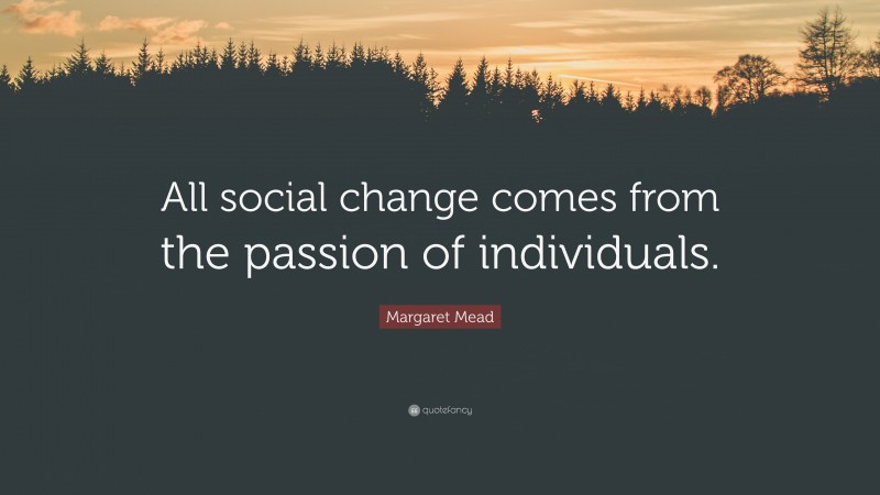 Margaret Mead Quote: “All social change comes from the passion of individuals.”