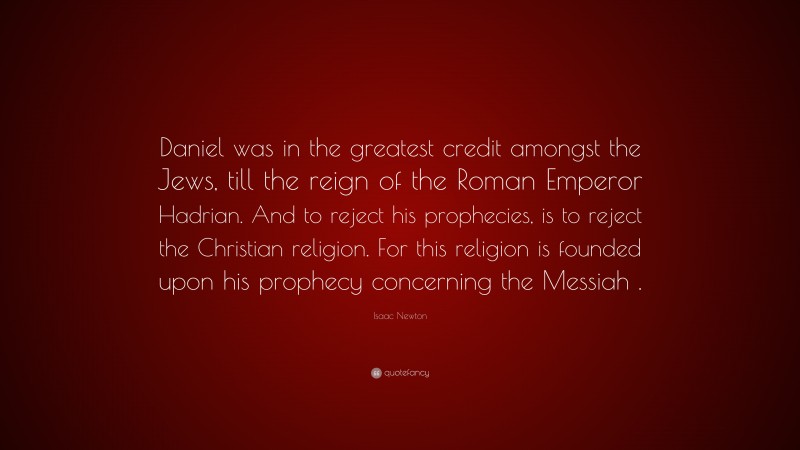 Isaac Newton Quote: “Daniel was in the greatest credit amongst the Jews, till the reign of the Roman Emperor Hadrian. And to reject his prophecies, is to reject the Christian religion. For this religion is founded upon his prophecy concerning the Messiah .”