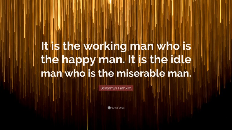 Benjamin Franklin Quote: “It is the working man who is the happy man. It is the idle man who is the miserable man.”