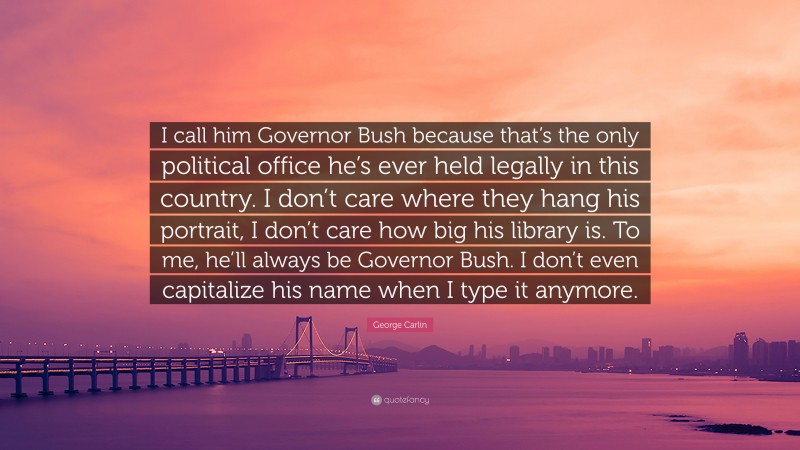 George Carlin Quote: “I call him Governor Bush because that’s the only political office he’s ever held legally in this country. I don’t care where they hang his portrait, I don’t care how big his library is. To me, he’ll always be Governor Bush. I don’t even capitalize his name when I type it anymore.”