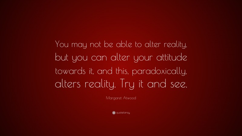 Margaret Atwood Quote: “You may not be able to alter reality, but you can alter your attitude towards it, and this, paradoxically, alters reality. Try it and see.”