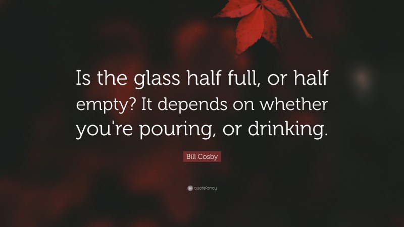 Bill Cosby Quote: “Is the glass half full, or half empty?  It depends on whether you're pouring, or drinking.”
