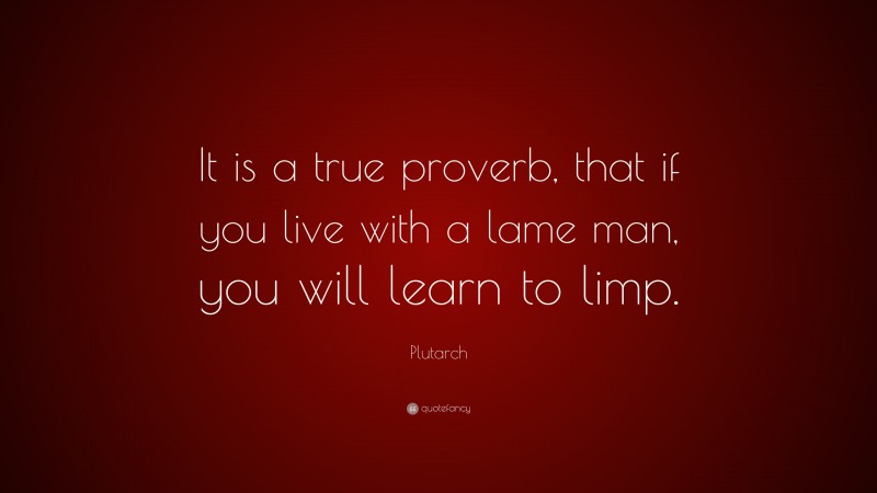 Plutarch Quote: “It is a true proverb, that if you live with a lame man, you will learn to limp.”