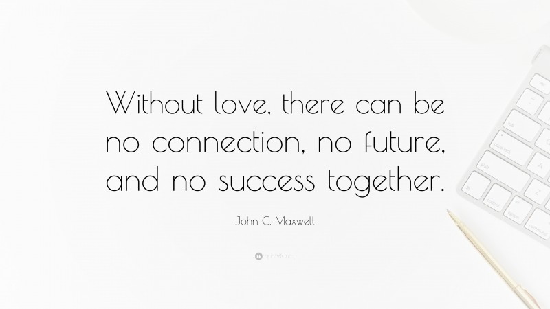 John C. Maxwell Quote: “Without love, there can be no connection, no future, and no success together.”
