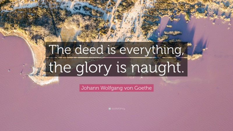 Johann Wolfgang von Goethe Quote: “The deed is everything, the glory is naught.”