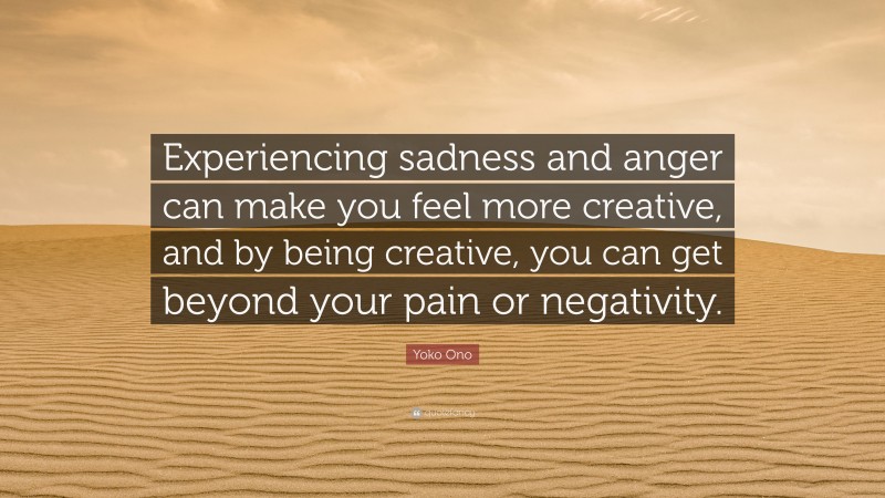 Yoko Ono Quote: “Experiencing sadness and anger can make you feel more creative, and by being creative, you can get beyond your pain or negativity.”