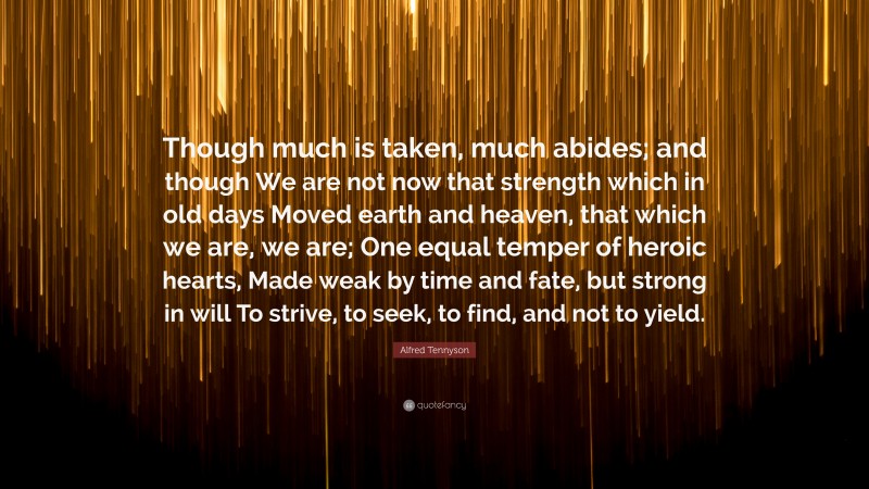 Alfred Tennyson Quote: “Though much is taken, much abides; and though We are not now that strength which in old days Moved earth and heaven, that which we are, we are; One equal temper of heroic hearts, Made weak by time and fate, but strong in will To strive, to seek, to find, and not to yield.”