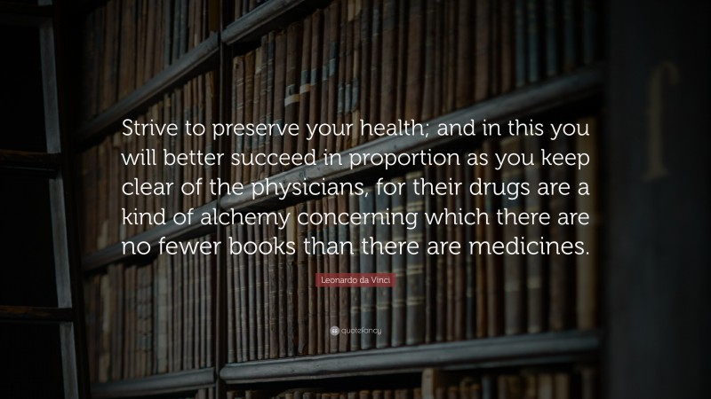 Leonardo da Vinci Quote: “Strive to preserve your health; and in this you will better succeed in proportion as you keep clear of the physicians, for their drugs are a kind of alchemy concerning which there are no fewer books than there are medicines.”
