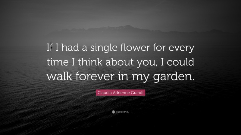 Claudia Adrienne Grandi Quote: “If I had a single flower for every time I think about you, I could walk forever in my garden.”