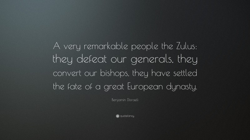 Benjamin Disraeli Quote: “A very remarkable people the Zulus: they defeat our generals, they convert our bishops, they have settled the fate of a great European dynasty.”