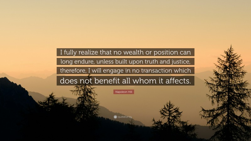 Napoleon Hill Quote: “I fully realize that no wealth or position can long endure, unless built upon truth and justice, therefore, I will engage in no transaction which does not benefit all whom it affects.”
