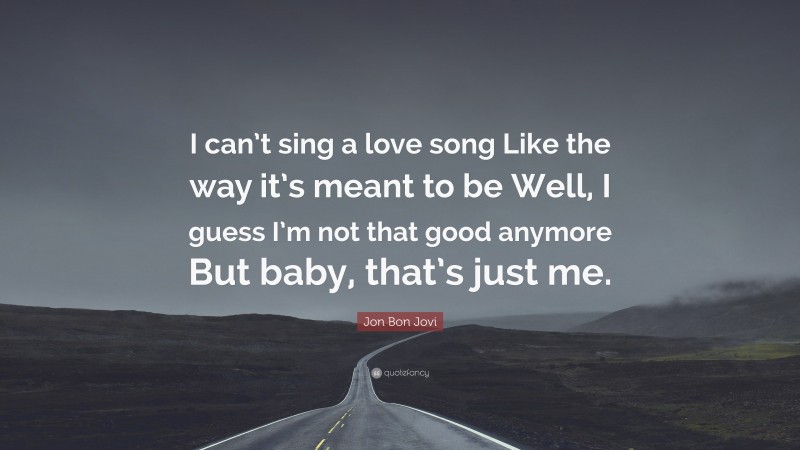 Jon Bon Jovi Quote: “I can’t sing a love song Like the way it’s meant to be Well, I guess I’m not that good anymore But baby, that’s just me.”