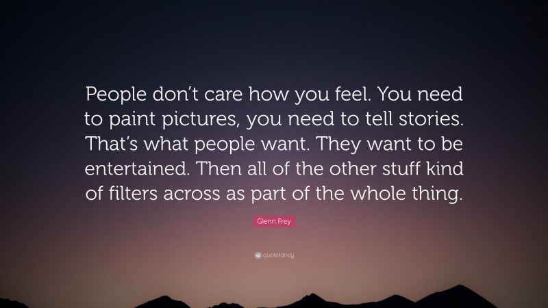 Glenn Frey Quote: “People don’t care how you feel. You need to paint pictures, you need to tell stories. That’s what people want. They want to be entertained. Then all of the other stuff kind of filters across as part of the whole thing.”