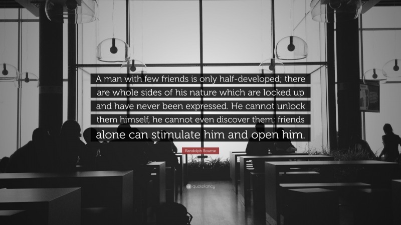 Randolph Bourne Quote: “A man with few friends is only half-developed; there are whole sides of his nature which are locked up and have never been expressed. He cannot unlock them himself, he cannot even discover them; friends alone can stimulate him and open him.”
