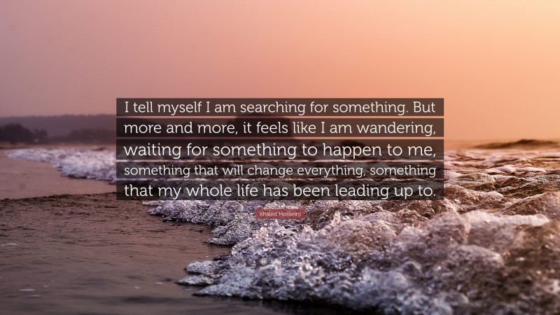 Khaled Hosseini Quote: “I tell myself I am searching for something. But more and more, it feels like I am wandering, waiting for something to happen to me, something that will change everything, something that my whole life has been leading up to.”
