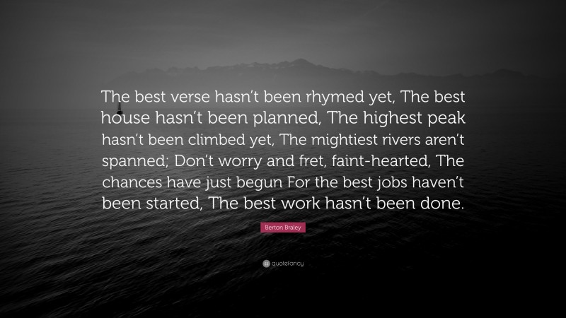 Berton Braley Quote: “The best verse hasn’t been rhymed yet, The best house hasn’t been planned, The highest peak hasn’t been climbed yet, The mightiest rivers aren’t spanned; Don’t worry and fret, faint-hearted, The chances have just begun For the best jobs haven’t been started, The best work hasn’t been done.”