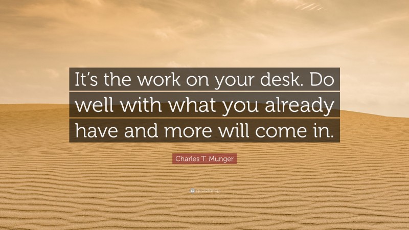 Charles T. Munger Quote: “It’s the work on your desk. Do well with what you already have and more will come in.”