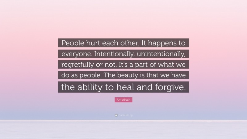 Adi Alsaid Quote: “People hurt each other. It happens to everyone. Intentionally, unintentionally, regretfully or not. It’s a part of what we do as people. The beauty is that we have the ability to heal and forgive.”