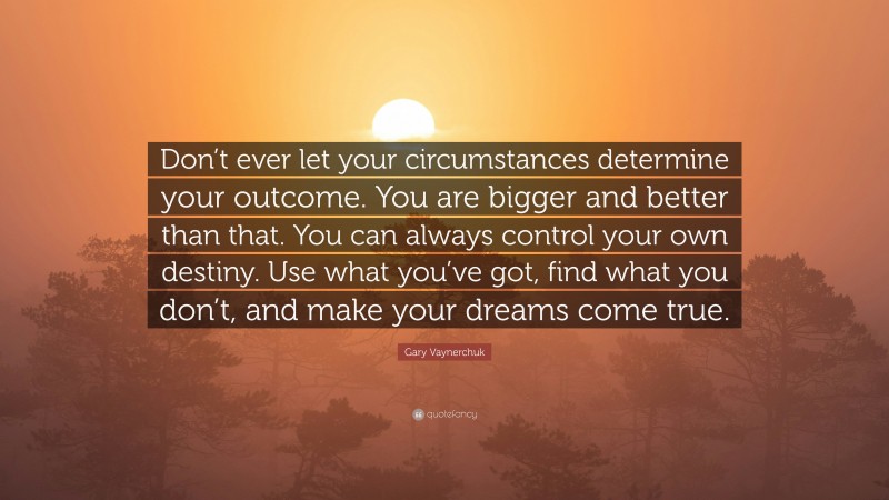 Gary Vaynerchuk Quote: “Don’t ever let your circumstances determine your outcome. You are bigger and better than that. You can always control your own destiny. Use what you’ve got, find what you don’t, and make your dreams come true.”